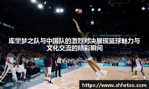 库里梦之队与中国队的激烈对决展现篮球魅力与文化交流的精彩瞬间